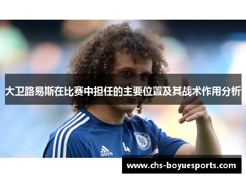 大卫路易斯在比赛中担任的主要位置及其战术作用分析 大卫路易斯在比赛中担任的主要位置及其战术作用分析