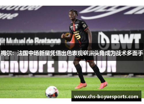 梅尔：法国中场新星凭借出色表现崭露头角成为战术多面手