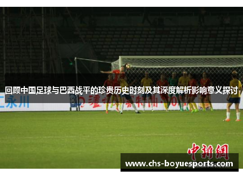 回顾中国足球与巴西战平的珍贵历史时刻及其深度解析影响意义探讨 回顾中国足球与巴西战平的珍贵历史时刻及其深度解析影响意义探讨