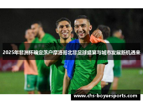 2025年非洲杯确定落户摩洛哥北非足球盛宴与城市发展新机遇来