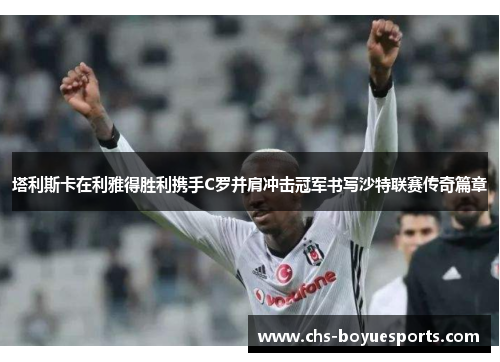 塔利斯卡在利雅得胜利携手C罗并肩冲击冠军书写沙特联赛传奇篇章 塔利斯卡在利雅得胜利携手C罗并肩冲击冠军书写沙特联赛传奇篇章