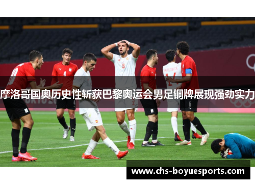 摩洛哥国奥历史性斩获巴黎奥运会男足铜牌展现强劲实力