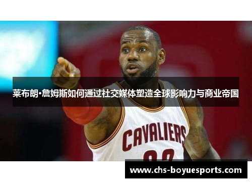 莱布朗·詹姆斯如何通过社交媒体塑造全球影响力与商业帝国