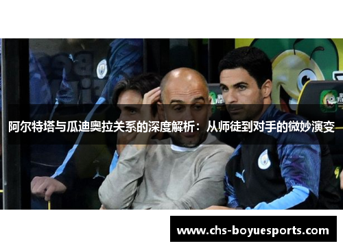 阿尔特塔与瓜迪奥拉关系的深度解析：从师徒到对手的微妙演变