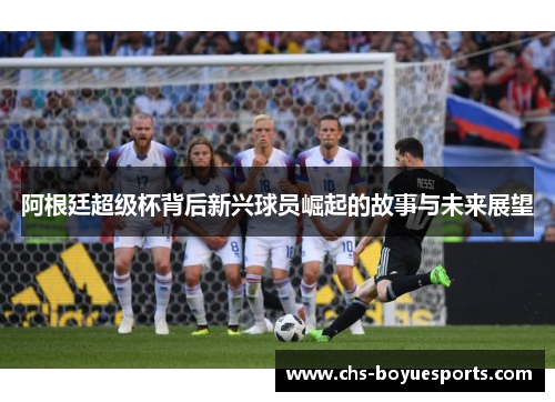 阿根廷超级杯背后新兴球员崛起的故事与未来展望