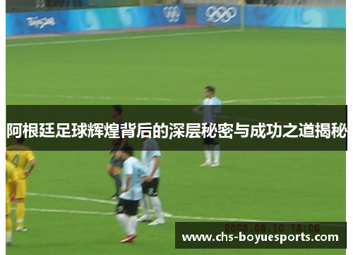 阿根廷足球辉煌背后的深层秘密与成功之道揭秘