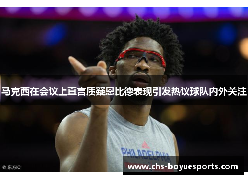 马克西在会议上直言质疑恩比德表现引发热议球队内外关注